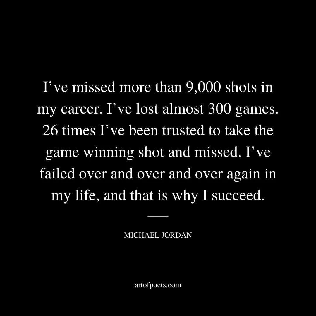 I’ve missed more than 9,000 shots in my career. I’ve lost almost 300 games. 26 times I’ve been trusted to take the game winning shot and missed. I’ve failed over and over and over again in my life, and that is why I succeed. - Michael Jordan