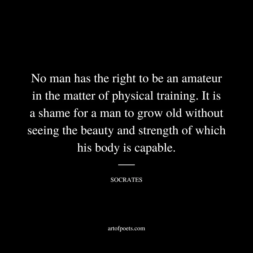 No man has the right to be an amateur in the matter of physical training. It is a shame for a man to grow old without seeing the beauty and strength of which his body is capable. - Socrates