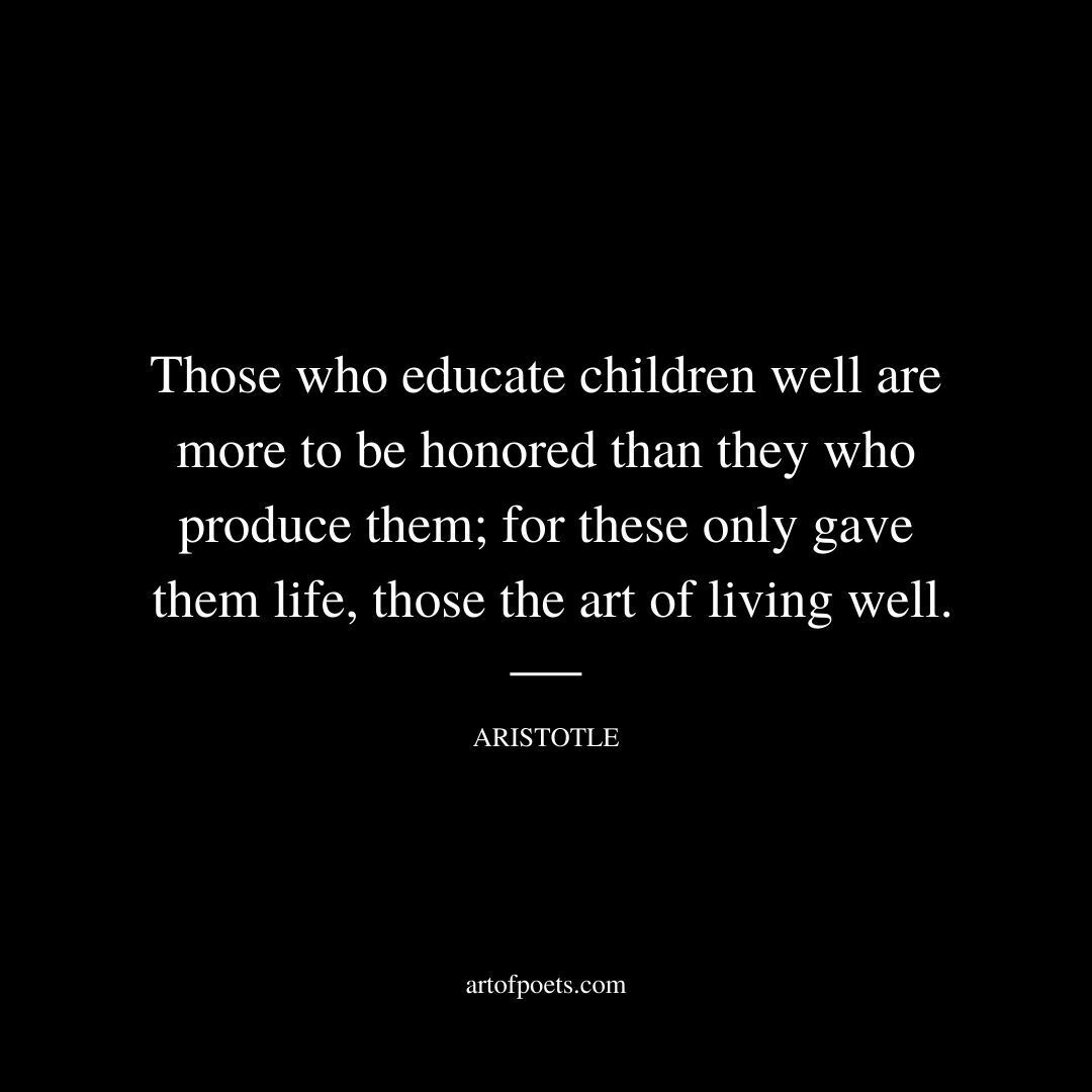 Those who educate children well are more to be honored than they who produce them; for these only gave them life, those the art of living well. - Aristotle
