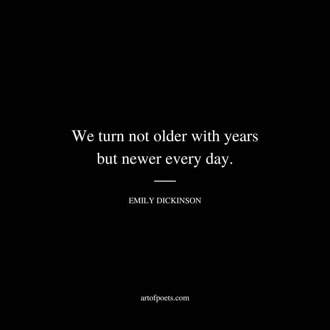 We turn not older with years but newer every day. - Emily Dickinson