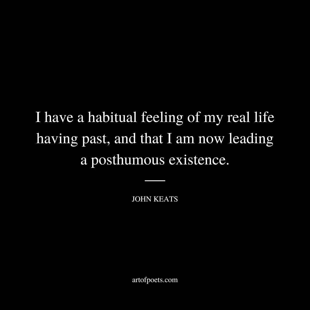 I have a habitual feeling of my real life having past, and that I am now leading a posthumous existence. - John Keats