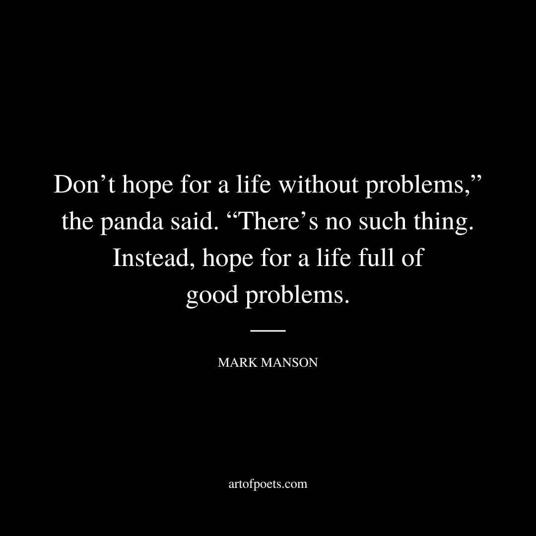 Don’t hope for a life without problems,” the panda said. “There’s no such thing. Instead, hope for a life full of good problems. - Mark Manson