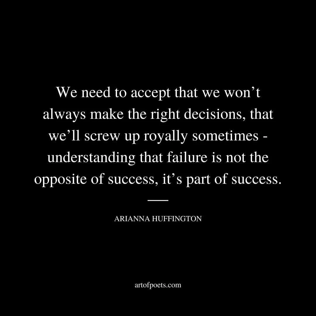 We need to accept that we won’t always make the right decisions, that we’ll screw up royally sometimes - understanding that failure is not the opposite of success, it’s part of success. - Arianna Huffington
