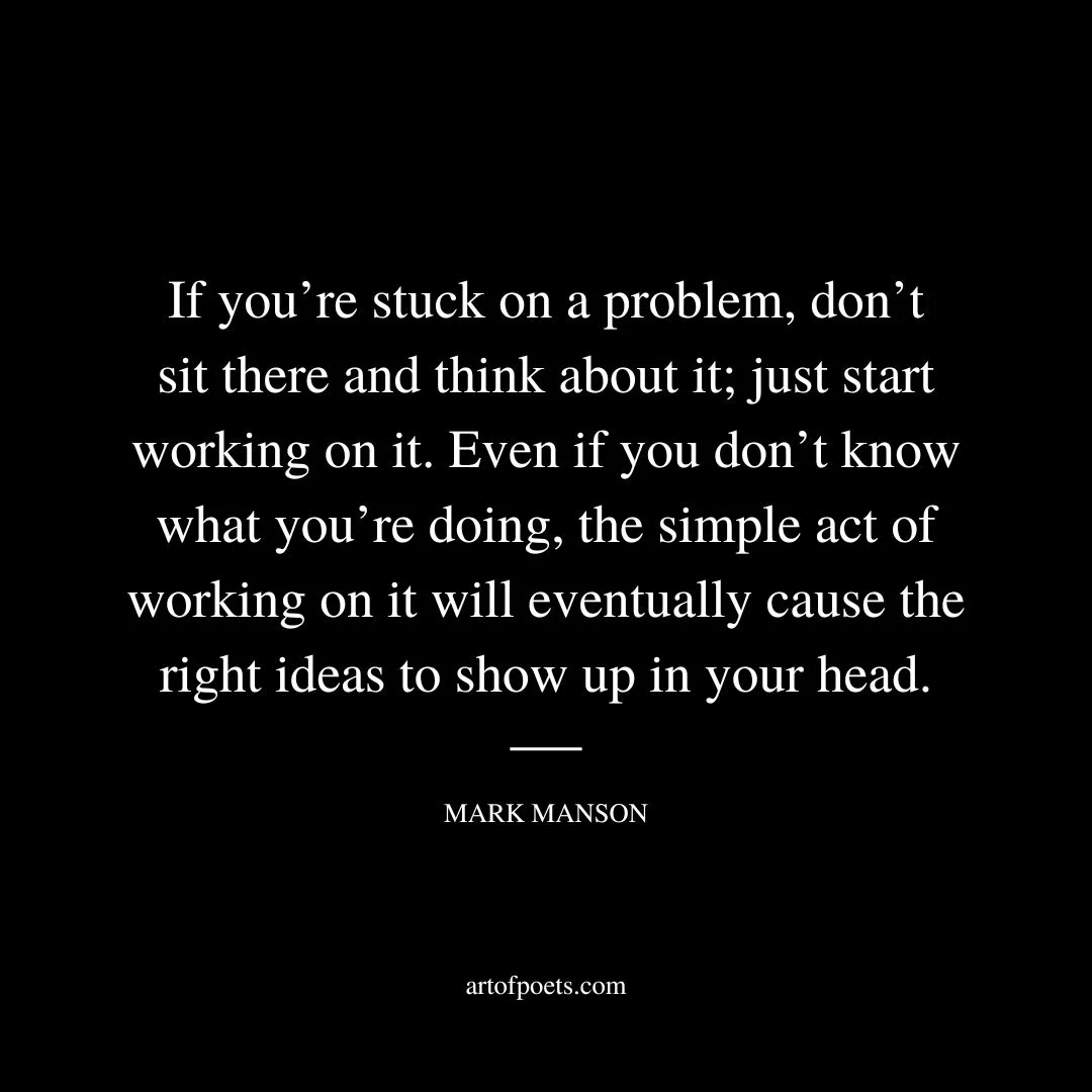 If you’re stuck on a problem, don’t sit there and think about it; just start working on it. Even if you don’t know what you’re doing, the simple act of working on it will eventually cause the right ideas to show up in your head. - Mark Manson