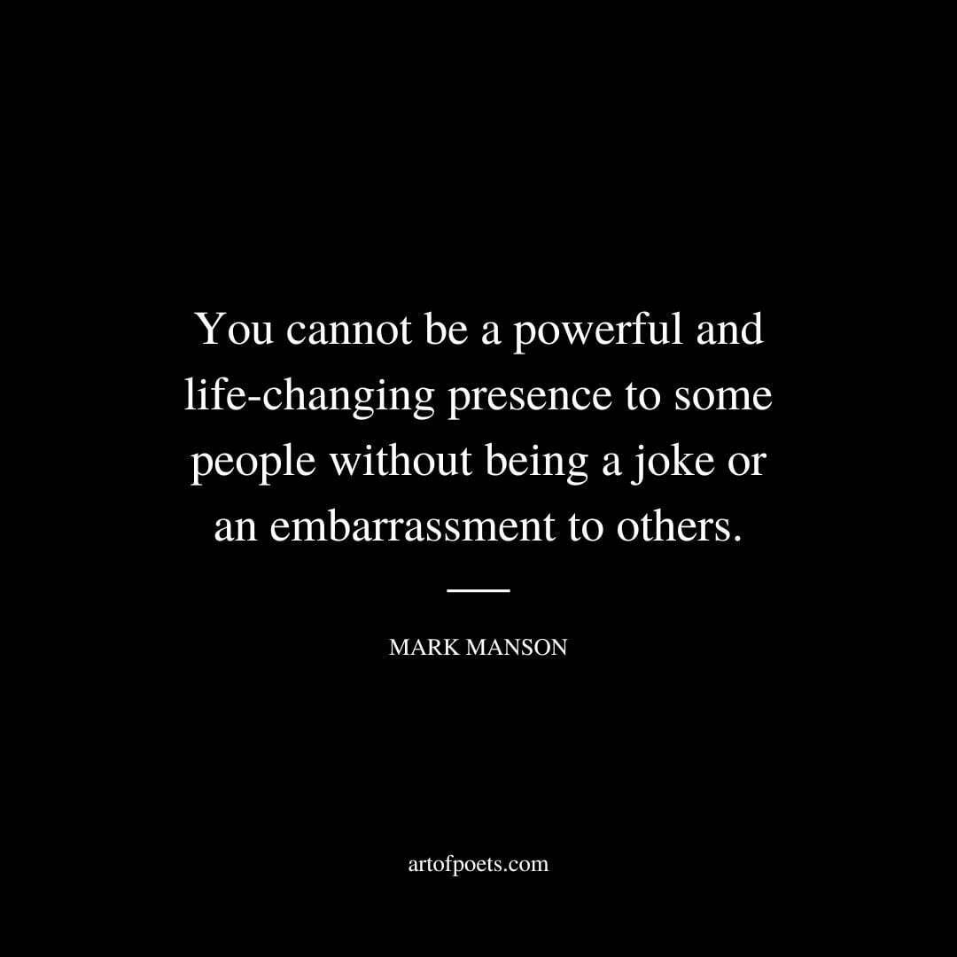 You cannot be a powerful and life-changing presence to some people without being a joke or an embarrassment to others. - Mark Manson