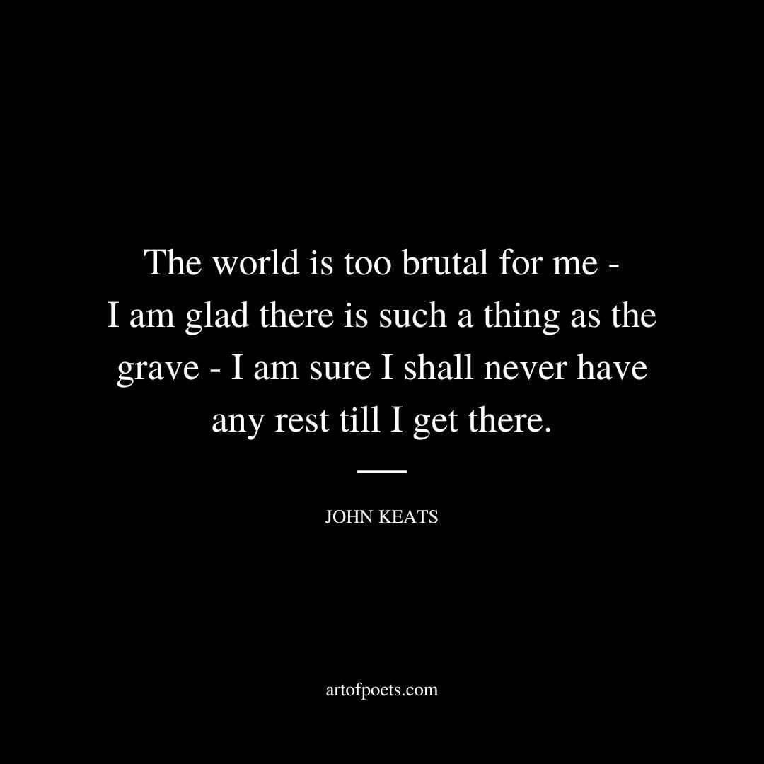 The world is too brutal for me - I am glad there is such a thing as the grave - I am sure I shall never have any rest till I get there. - John Keats