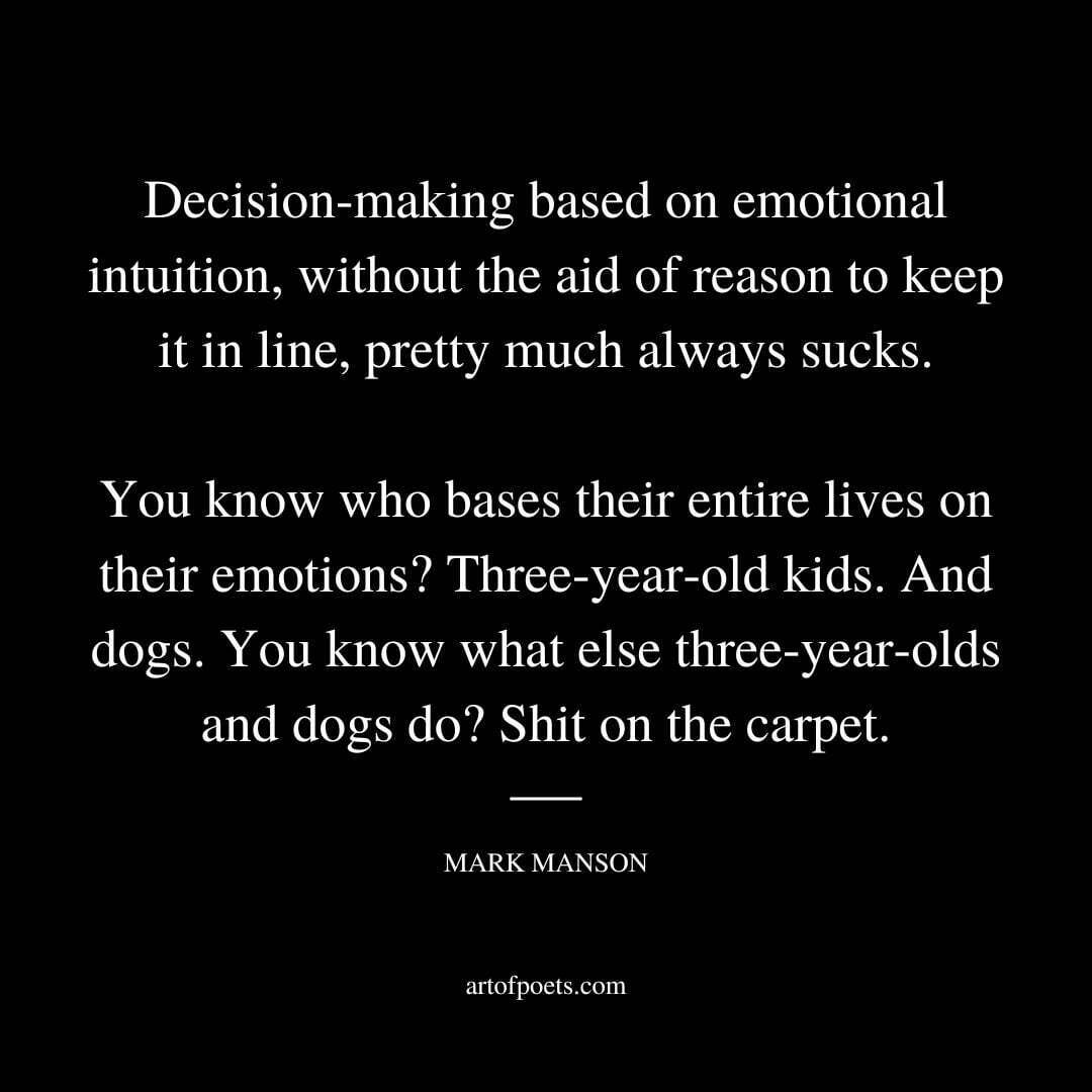 Decision-making based on emotional intuition, without the aid of reason to keep it in line, pretty much always sucks. You know who bases their entire lives on their emotions? Three-year-old kids. And dogs. You know what else three-year-olds and dogs do? Shit on the carpet. - Mark Manson