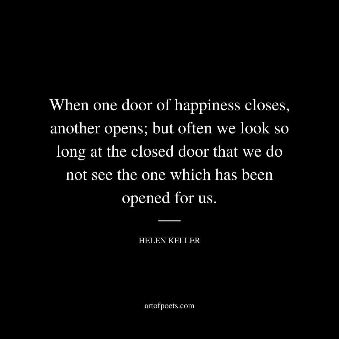 When one door of happiness closes, another opens; but often we look so long at the closed door that we do not see the one which has been opened for us. - Helen Keller