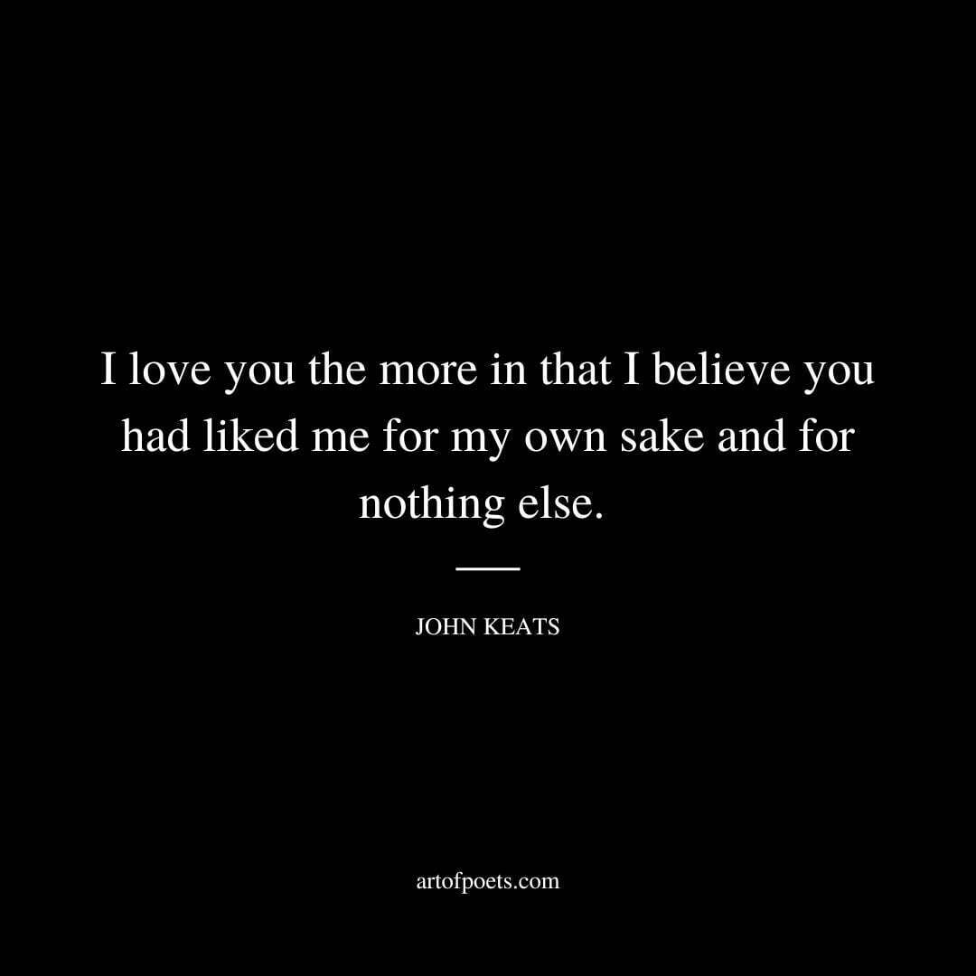 I love you the more in that I believe you had liked me for my own sake and for nothing else. - John Keats