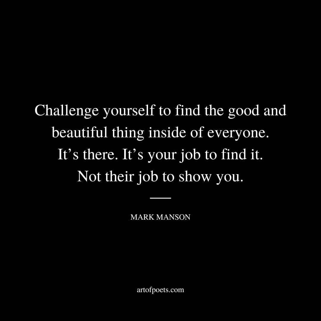 Challenge yourself to find the good and beautiful thing inside of everyone. It’s there. It’s your job to find it. Not their job to show you. - Mark Manson