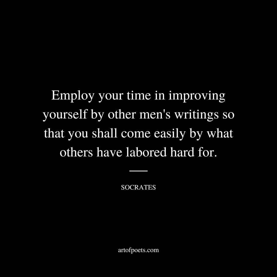 Employ your time in improving yourself by other men's writings so that you shall come easily by what others have labored hard for. - Socrates