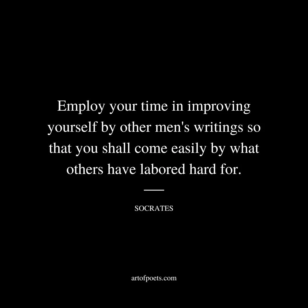 Employ your time in improving yourself by other men's writings so that you shall come easily by what others have labored hard for. - Socrates