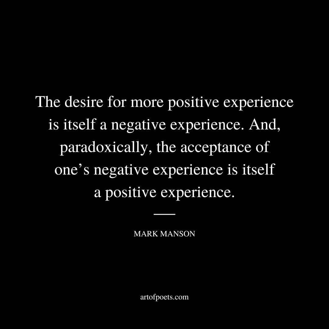The desire for more positive experience is itself a negative experience. And, paradoxically, the acceptance of one’s negative experience is itself a positive experience. - Mark Manson