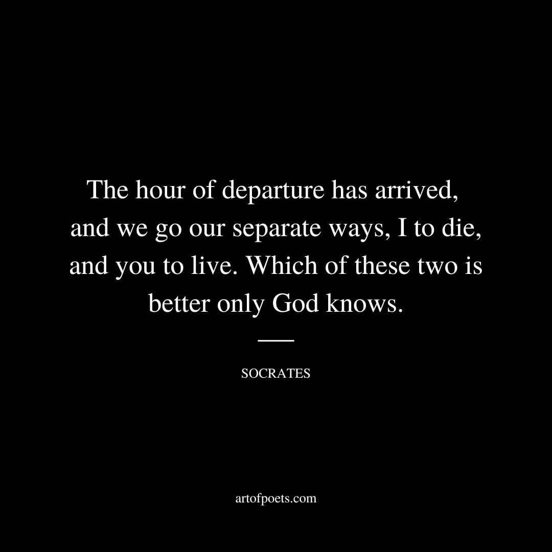 The hour of departure has arrived, and we go our separate ways, I to die, and you to live. Which of these two is better only God knows. - Socrates