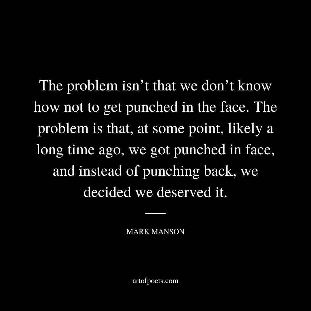 The problem isn’t that we don’t know how not to get punched in the face. The problem is that, at some point, likely a long time ago, we got punched in face, and instead of punching back, we decided we deserved it. - Mark Manson