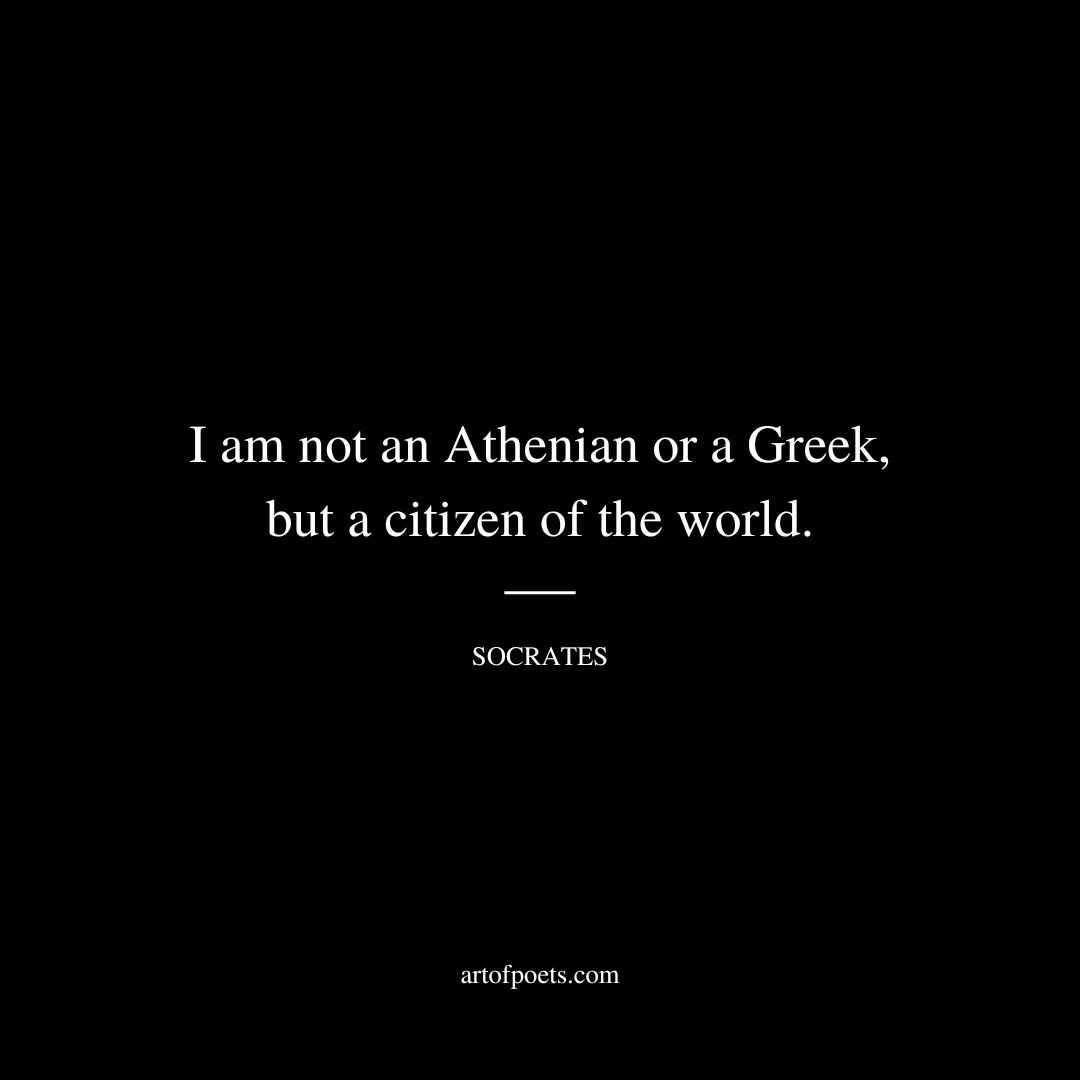 I am not an Athenian or a Greek, but a citizen of the world. - Socrates