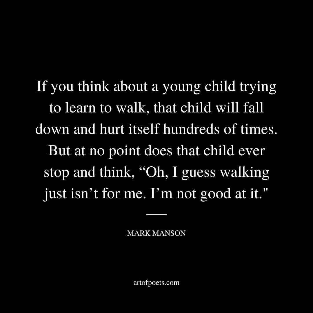 If you think about a young child trying to learn to walk, that child will fall down and hurt itself hundreds of times. But at no point does that child ever stop and think, “Oh, I guess walking just isn’t for me. I’m not good at it. - Mark Manson
