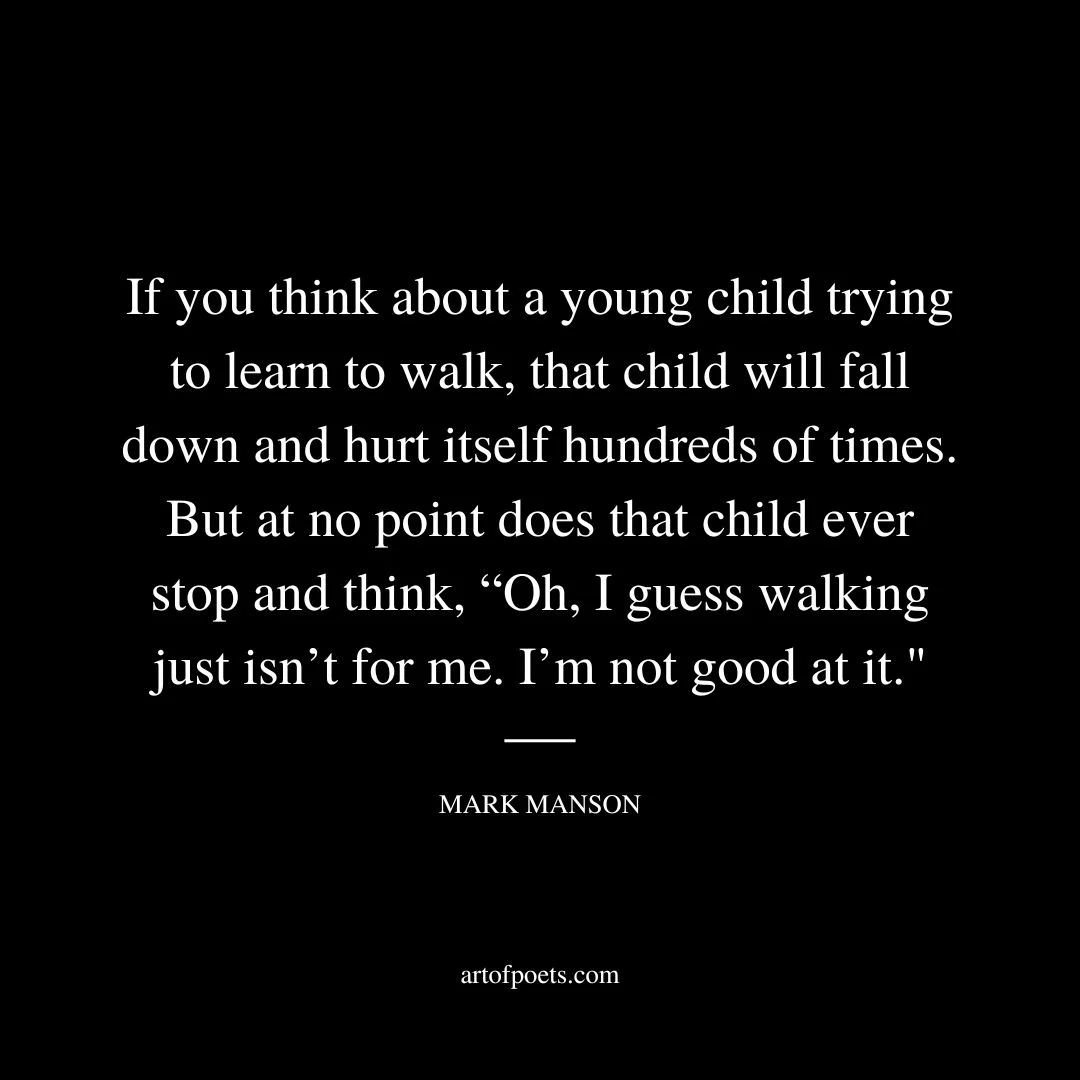 If you think about a young child trying to learn to walk, that child will fall down and hurt itself hundreds of times. But at no point does that child ever stop and think, “Oh, I guess walking just isn’t for me. I’m not good at it. - Mark Manson