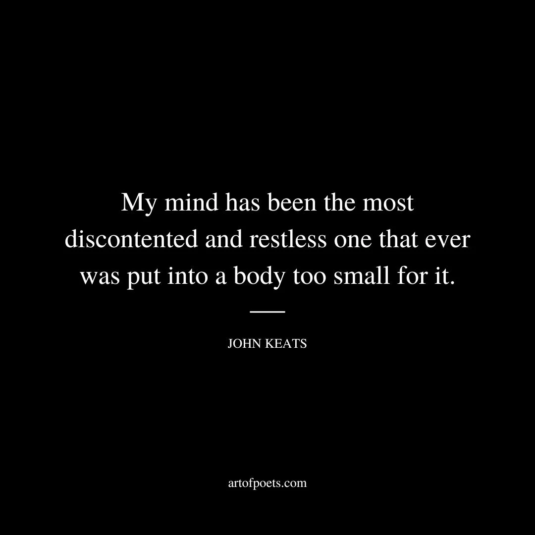 My mind has been the most discontented and restless one that ever was put into a body too small for it.... I never felt my mind repose upon anything with complete and undistracted enjoyment- upon no person but you. When you are in the room my thoughts never fly out of window: you always concentrate my whole senses. - John Keats