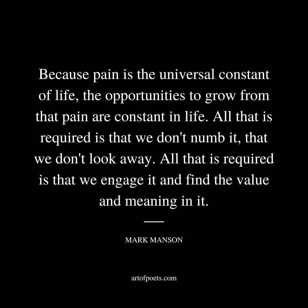 Because pain is the universal constant of life, the opportunities to grow from that pain are constant in life. All that is required is that we don't numb it, that we don't look away. All that is required is that we engage it and find the value and meaning in it. - Mark Manson