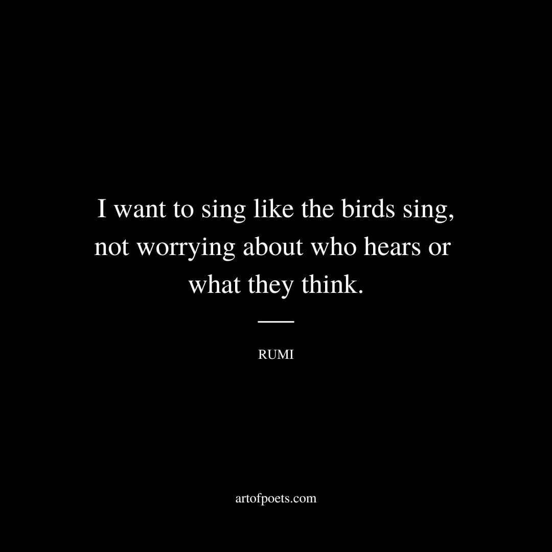 I want to sing like the birds sing, not worrying about who hears or what they think. - Rumi