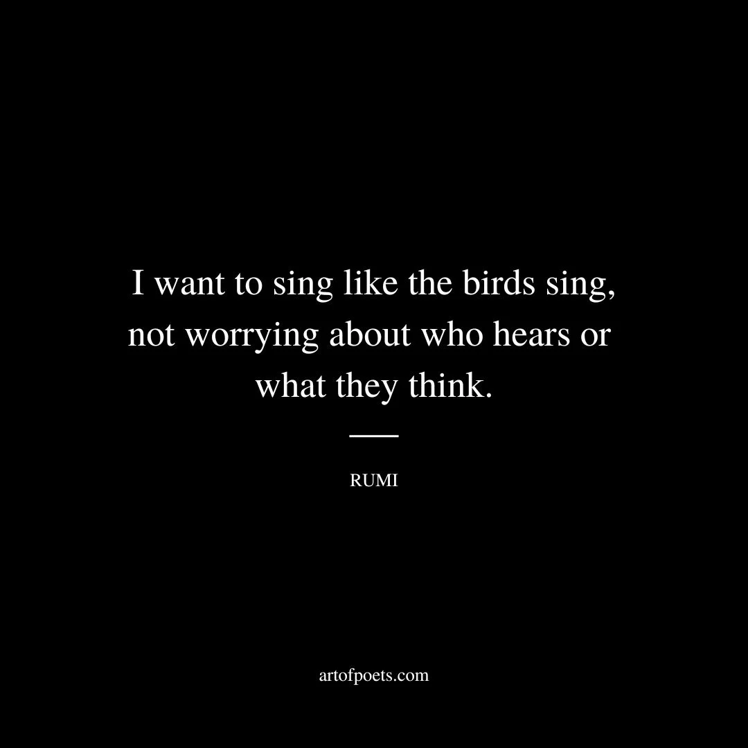 I want to sing like the birds sing, not worrying about who hears or what they think. - Rumi