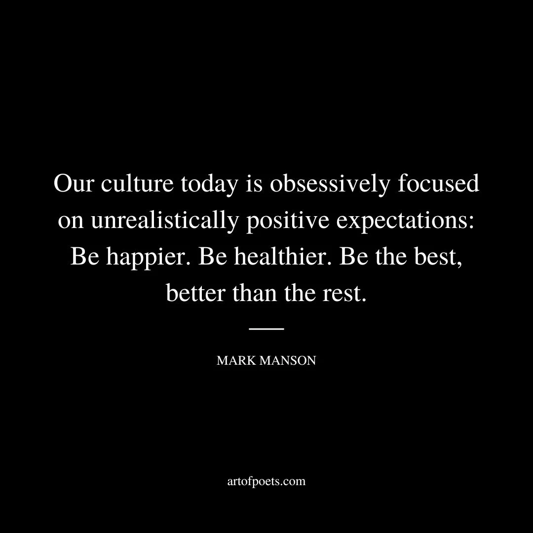 Our culture today is obsessively focused on unrealistically positive expectations: Be happier. Be healthier. Be the best, better than the rest. Be smarter, faster, richer, sexier, more popular, more productive, more envied, and more admired. Be perfect and amazing and crap out twelve-karat-gold nuggets before breakfast each morning while kissing your selfie-ready spouse and two-and-a-half kids goodbye. Then fly your helicopter to your wonderfully fulfilling job, where you spend your days doing incredibly meaningful work that’s likely to save the planet one day. - Mark Manson