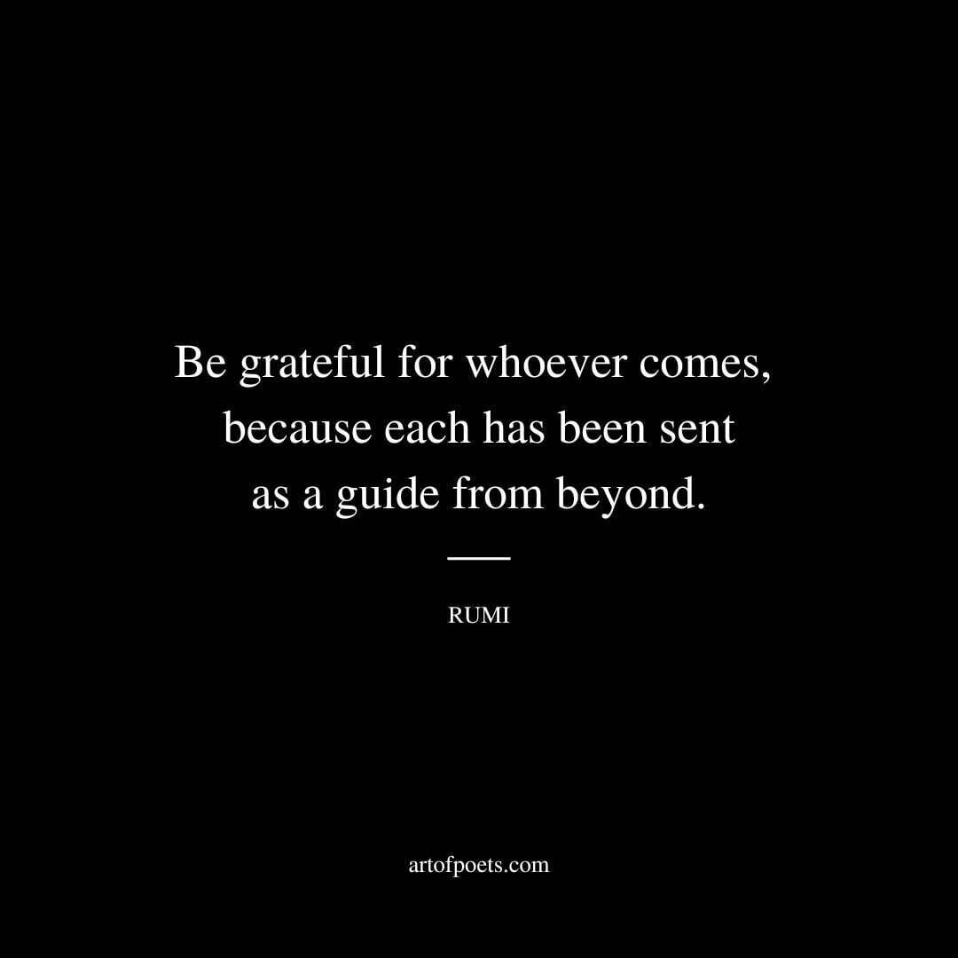 Be grateful for whoever comes, because each has been sent as a guide from beyond. - Rumi