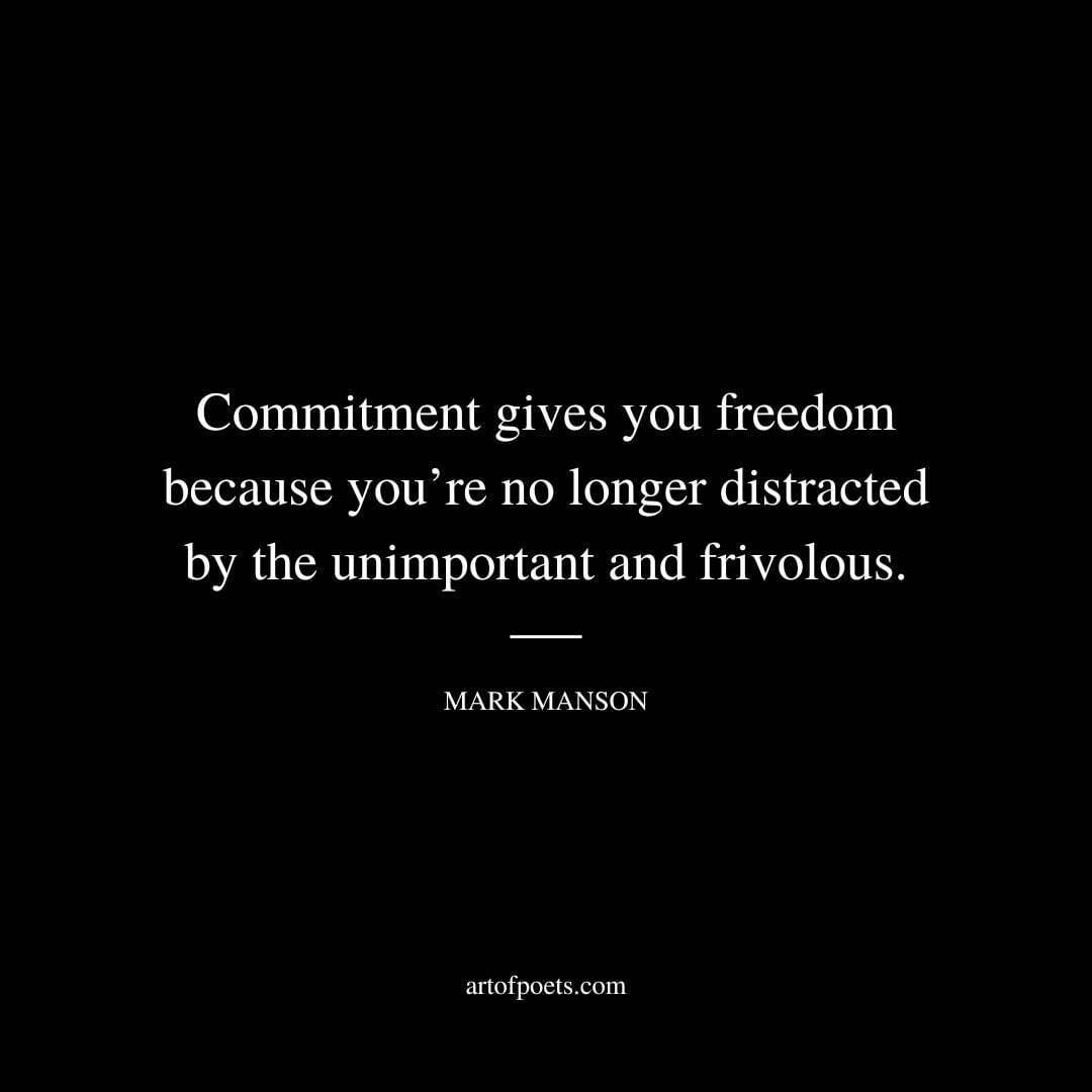 Commitment gives you freedom because you’re no longer distracted by the unimportant and frivolous. Commitment gives you freedom because it hones your attention and focus, directing them toward what is most efficient at making you healthy and happy. Commitment makes decision-making easier and removes any fear of missing out; knowing that what you already have is good enough, why would you ever stress about chasing more, more, more again? Commitment allows you to focus intently on a few highly important goals and achieve a greater degree of success than you otherwise would. - Mark Manson