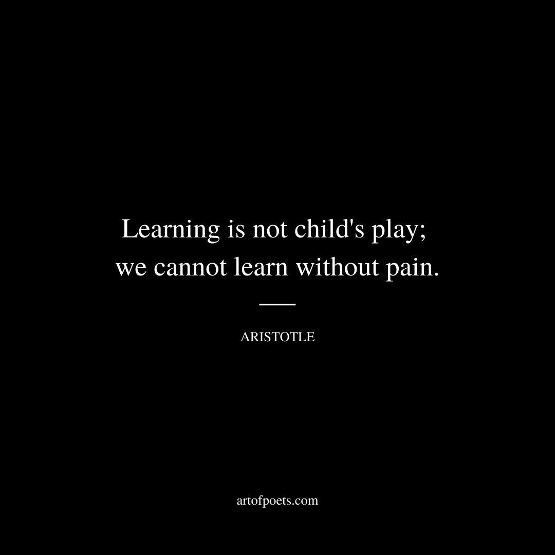 Learning is not child's play; we cannot learn without pain. - Aristotle