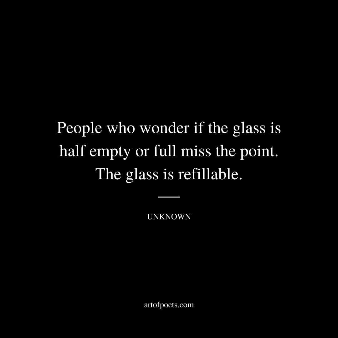 People who wonder if the glass is half empty or full miss the point. The glass is refillable. - Unknown