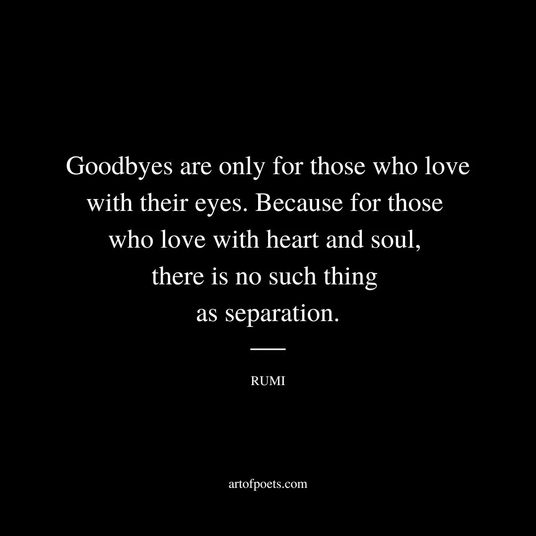 Goodbyes are only for those who love with their eyes. Because for those who love with heart and soul there is no such thing as separation. - Rumi