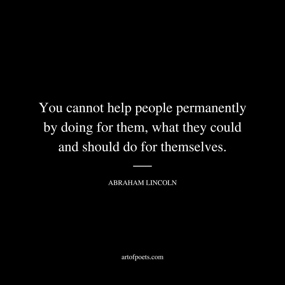 You cannot help people permanently by doing for them, what they could and should do for themselves. - Abraham Lincoln