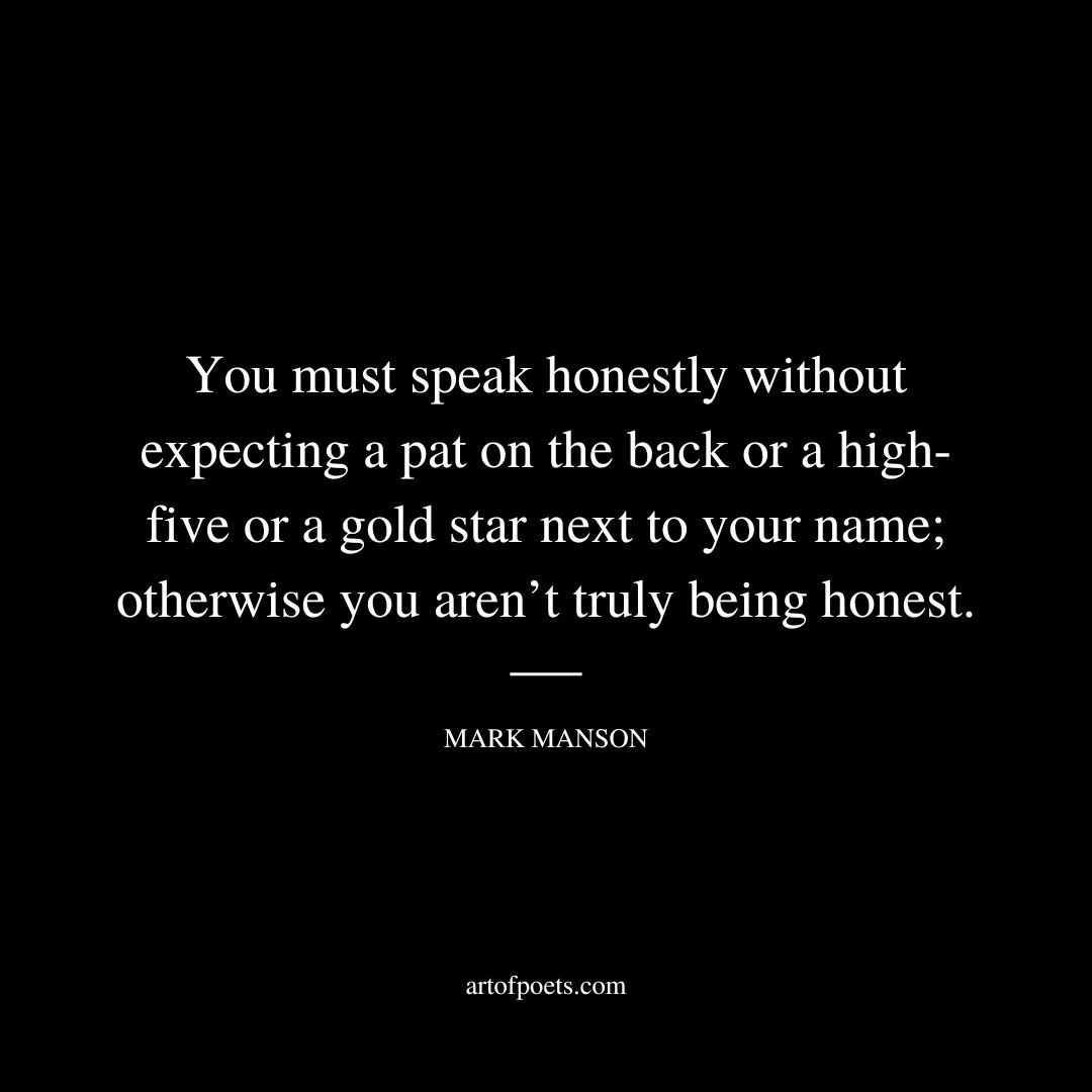 You must love someone without expecting anything in return; otherwise it’s not truly love. You must respect someone without expecting anything in return; otherwise you don’t truly respect him. You must speak honestly without expecting a pat on the back or a high-five or a gold star next to your name; otherwise you aren’t truly being honest. - Mark Manson