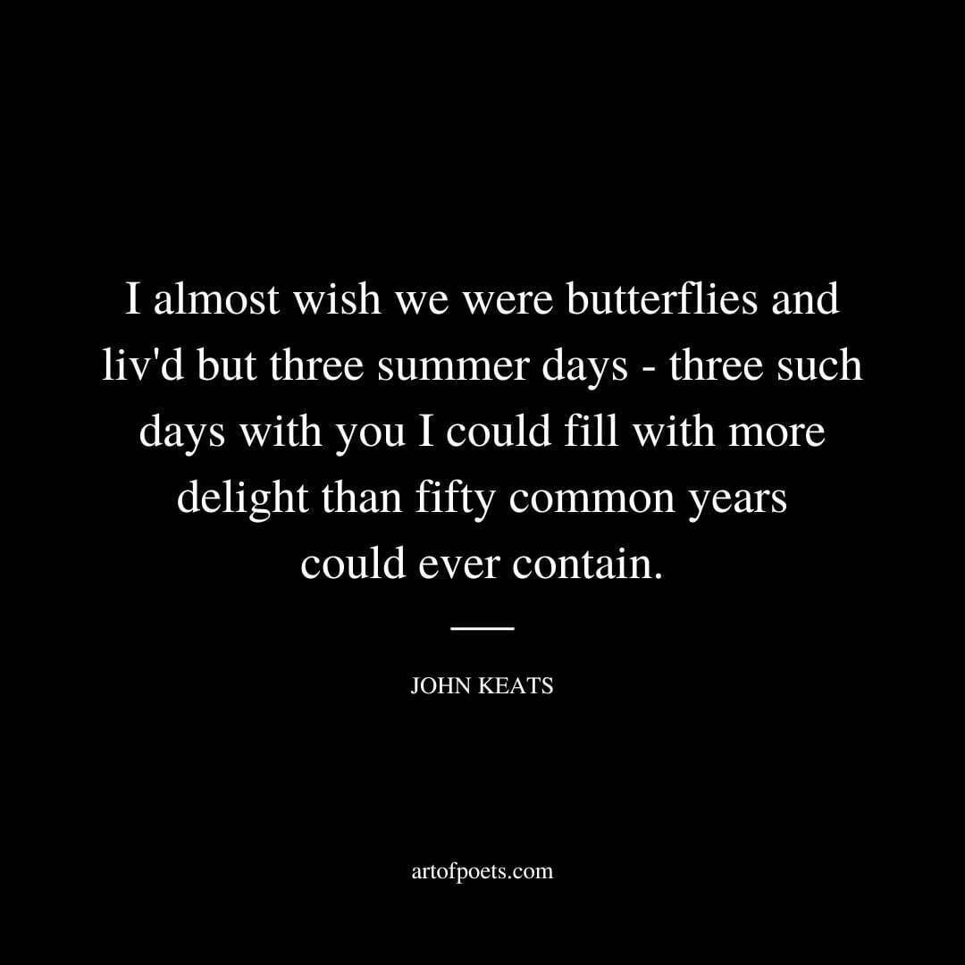 I almost wish we were butterflies and liv'd but three summer days - three such days with you I could fill with more delight than fifty common years could ever contain. - John Keats