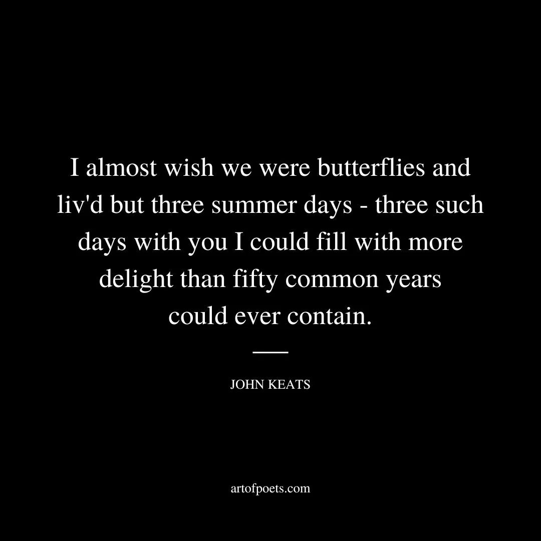 I almost wish we were butterflies and liv'd but three summer days - three such days with you I could fill with more delight than fifty common years could ever contain. - John Keats