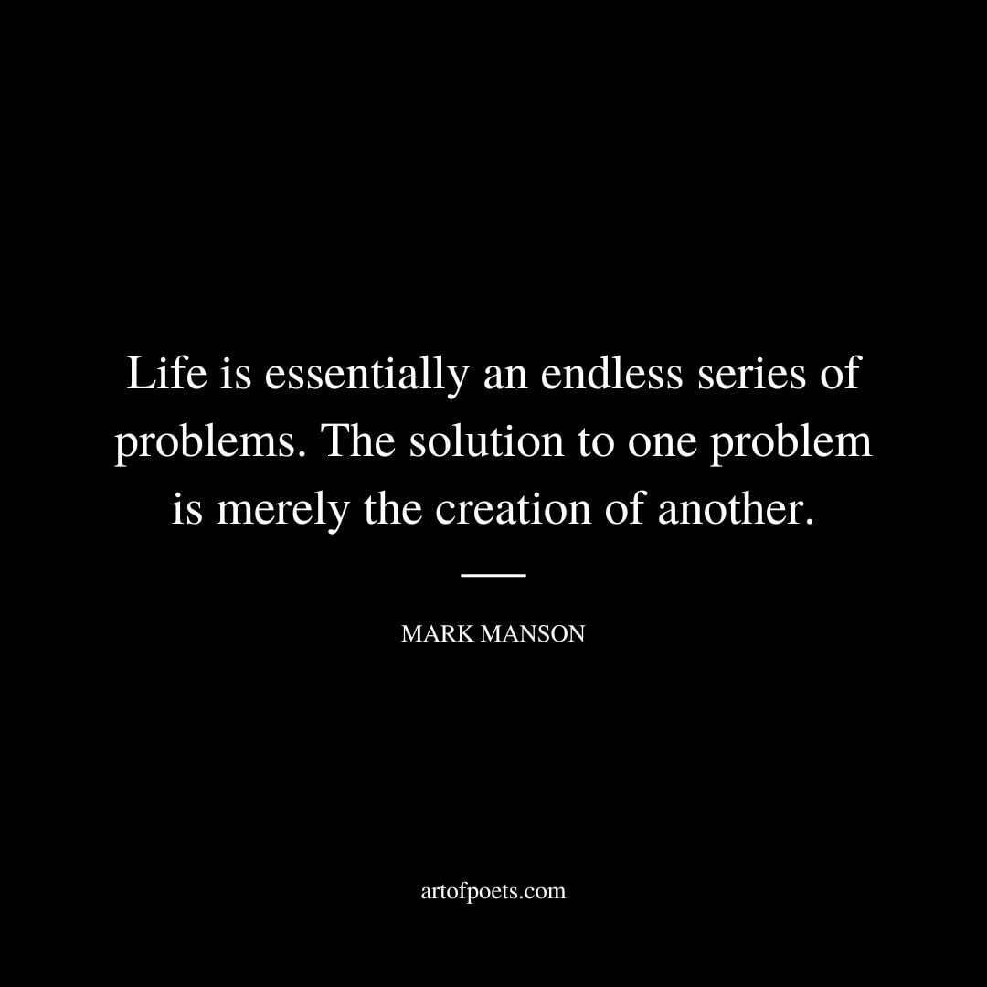 Life is essentially an endless series of problems. The solution to one problem is merely the creation of another. - Mark Manson