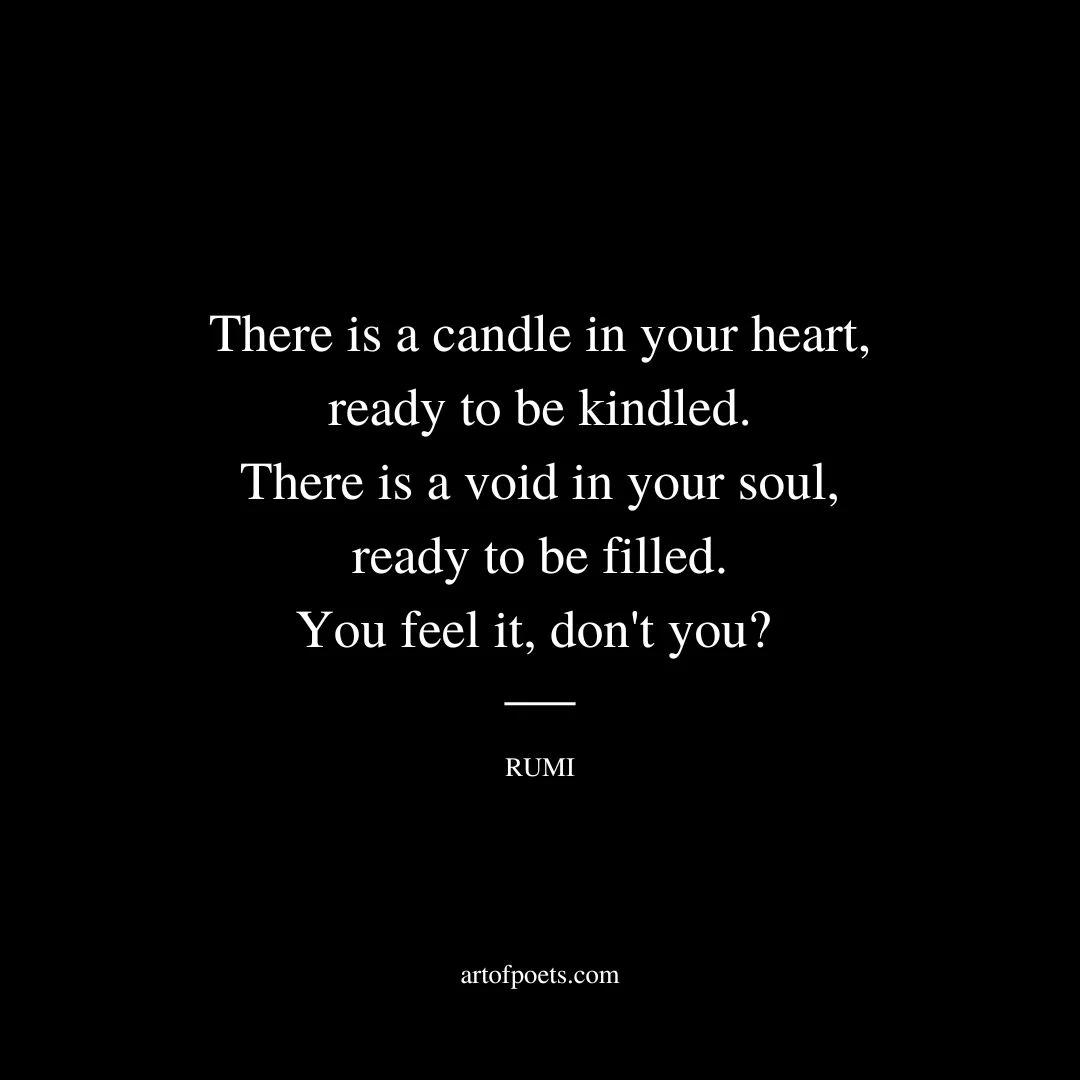 There is a candle in your heart, ready to be kindled. There is a void in your soul, ready to be filled. You feel it, don't you? - Rumi