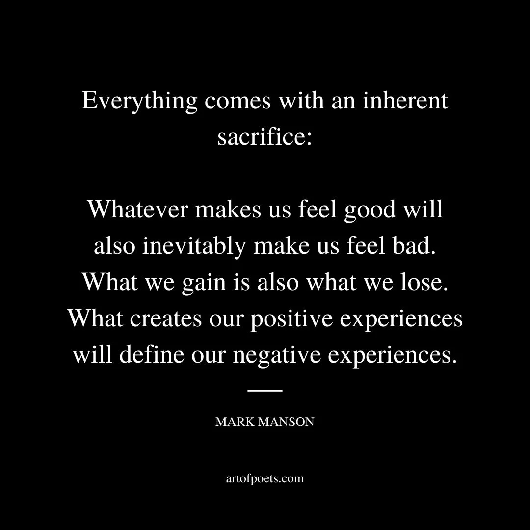 The person you marry is the person you fight with. The house you buy is the house you repair. The dream job you take is the job you stress over. Everything comes with an inherent sacrifice—whatever makes us feel good will also inevitably make us feel bad. What we gain is also what we lose. What creates our positive experiences will define our negative experiences. - Mark Manson