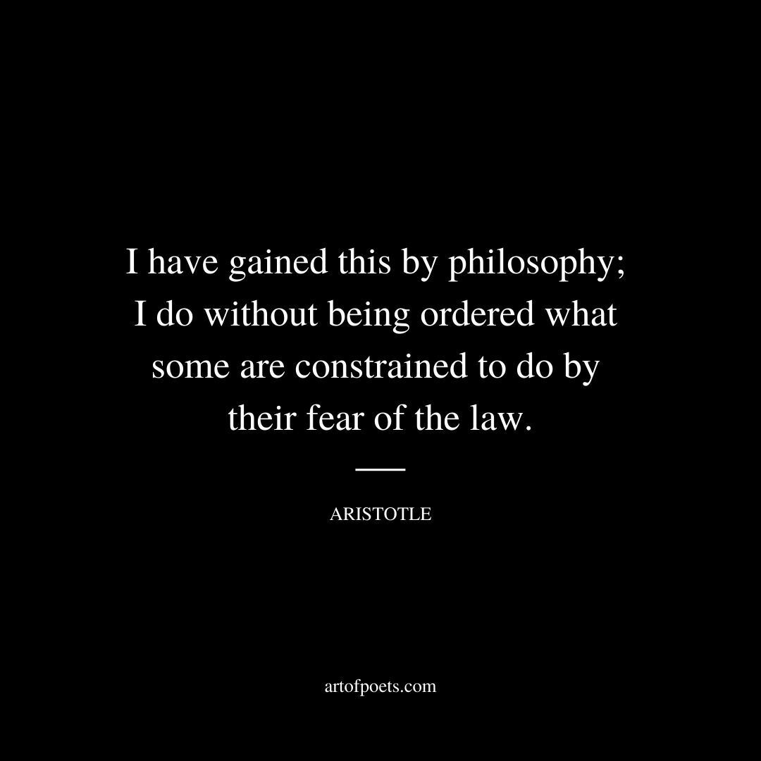 I have gained this by philosophy; I do without being ordered what some are constrained to do by their fear of the law. - Aristotle