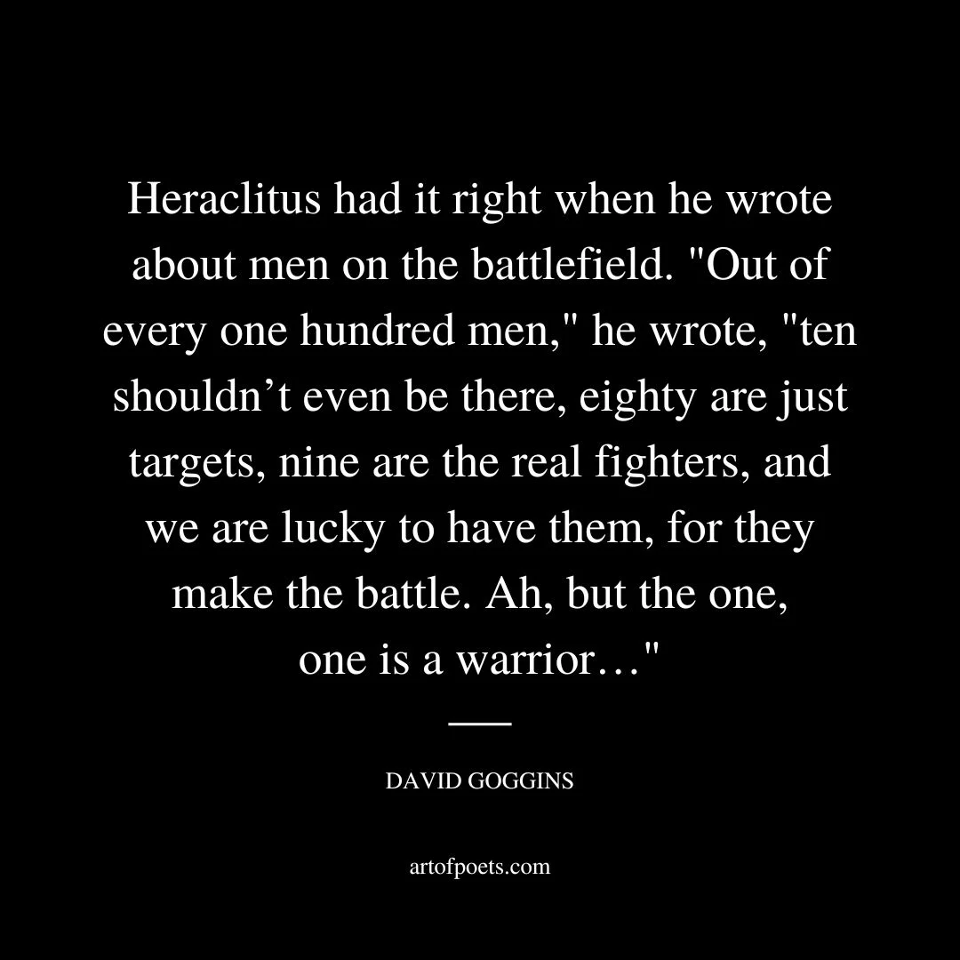 Heraclitus, a philosopher born in the Persian Empire back in the fifth century BC, had it right when he wrote about men on the battlefield. “Out of every one hundred men,” he wrote, “ten shouldn’t even be there, eighty are just targets, nine are the real fighters, and we are lucky to have them, for they make the battle. Ah, but the one, one is a warrior…” - David Goggins