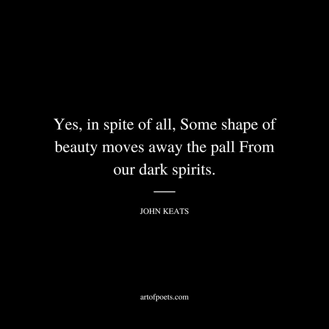 Yes, in spite of all, Some shape of beauty moves away the pall From our dark spirits. - John Keats