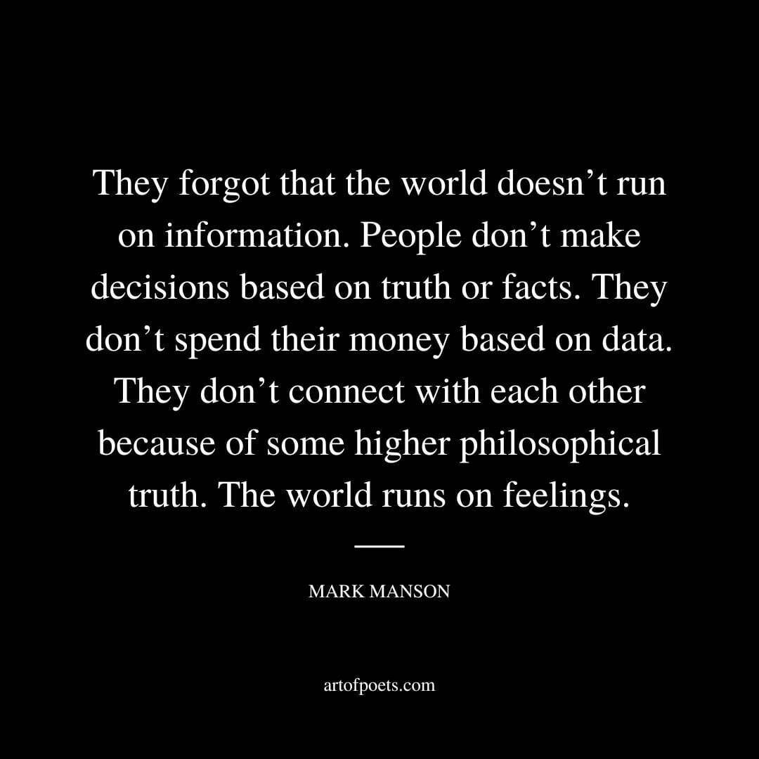 They forgot that the world doesn’t run on information. People don’t make decisions based on truth or facts. They don’t spend their money based on data. They don’t connect with each other because of some higher philosophical truth. The world runs on feelings. - Mark Manson