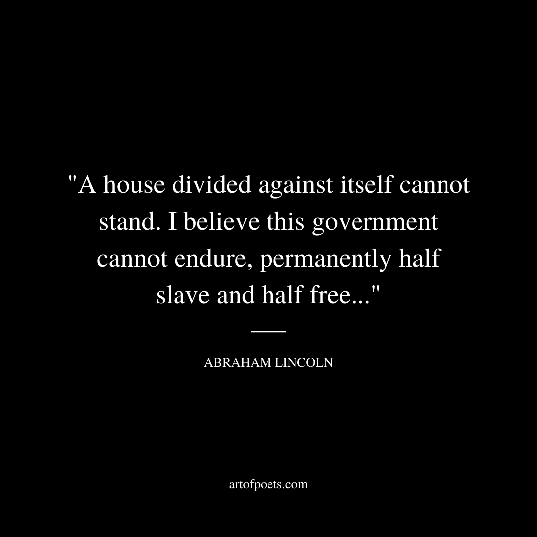 A house divided against itself cannot stand." I believe this government cannot endure, permanently half slave and half free. I do not expect the Union to be dissolved — I do not expect the house to fall — but I do expect it will cease to be divided. It will become all one thing or all the other. - Abraham Lincoln