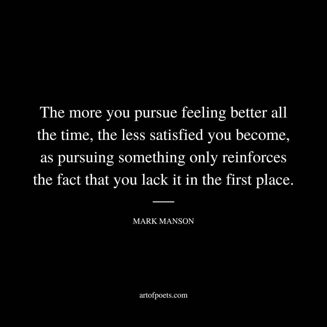 The more you pursue feeling better all the time, the less satisfied you become, as pursuing something only reinforces the fact that you lack it in the first place. - Mark Manson