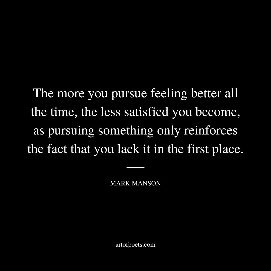 The more you pursue feeling better all the time, the less satisfied you become, as pursuing something only reinforces the fact that you lack it in the first place. - Mark Manson