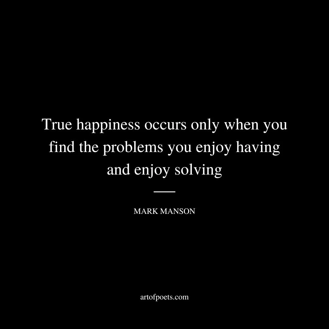 Happiness is a constant work-in-progress because solving problems is a constant work-in-progress - the solutions to today’s problems will lay the foundation for tomorrow’s problems, and so on. True happiness occurs only when you find the problems you enjoy having and enjoy solving. - Mark Manson