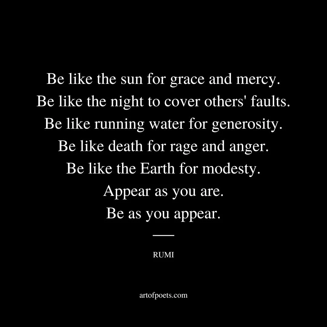 Be like the sun for grace and mercy. Be like the night to cover others' faults. Be like running water for generosity. Be like death for rage and anger. Be like the Earth for modesty. Appear as you are. Be as you appear. - Rumi