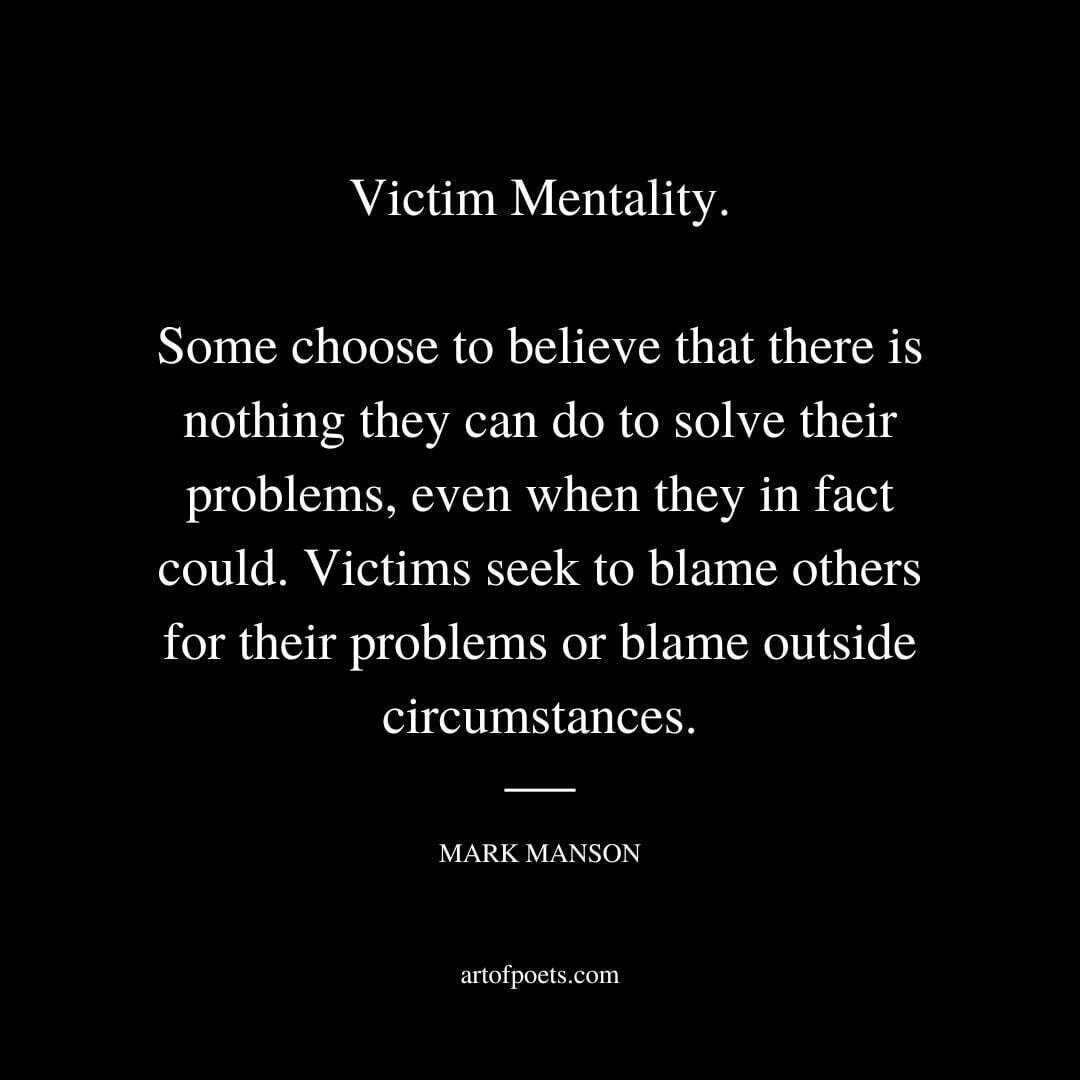 Victim Mentality. Some choose to believe that there is nothing they can do to solve their problems, even when they in fact could. Victims seek to blame others for their problems or blame outside circumstances. - Mark Manson