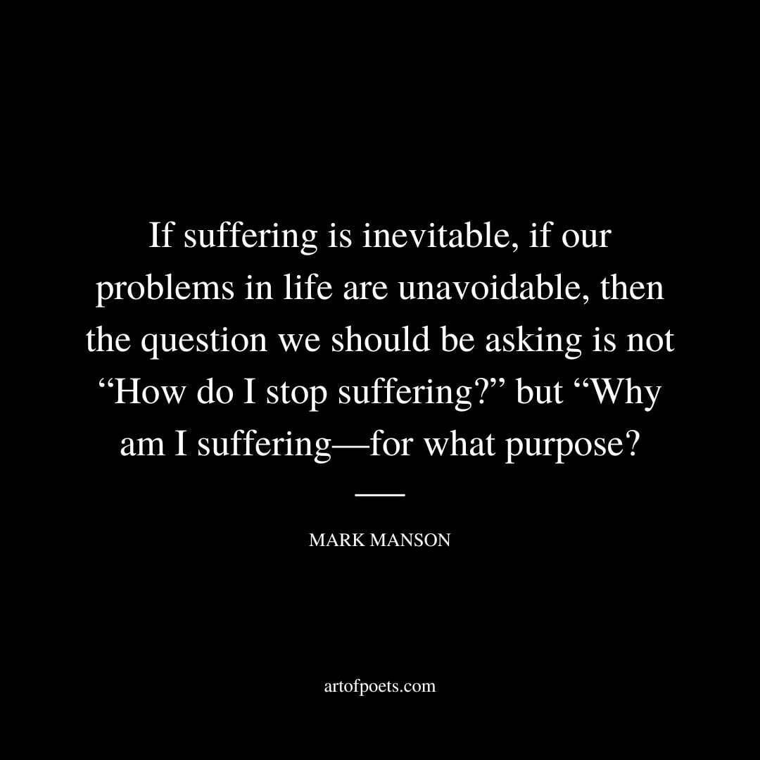 If suffering is inevitable, if our problems in life are unavoidable, then the question we should be asking is not “How do I stop suffering?” but “Why am I suffering—for what purpose? - Mark Manson